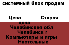 системный блок продам › Цена ­ 5 500 › Старая цена ­ 5 500 - Челябинская обл., Челябинск г. Компьютеры и игры » Настольные компьютеры   